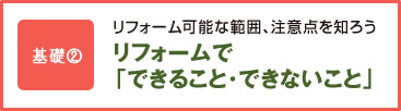 基礎2 リフォーム可能な範囲、注意点を知ろう リフォームで「できること･できないこと」