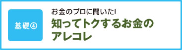 基礎4 お金のプロに聞いた！ 知ってトクするお金のアレコレ