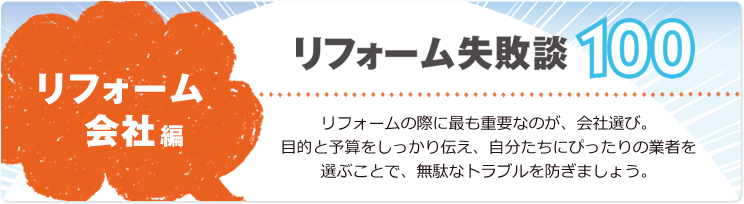 リフォーム失敗談100 リフォーム会社編 リフォームの際に最も重要なのが、会社選び。目的と予算をしっかり伝え、自分たちにぴったりの業者を選ぶことで、無駄なトラブルを防ぎましょう。