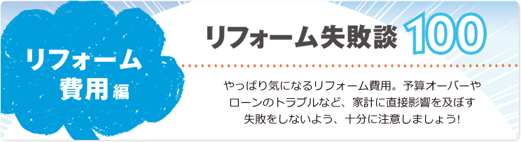 リフォーム失敗談100 リフォーム費用編 やっぱり気になるリフォーム費用。予算オーバーやローンのトラブルなど、家計に直接影響を及ぼす失敗をしないよう、十分に注意しましょう!