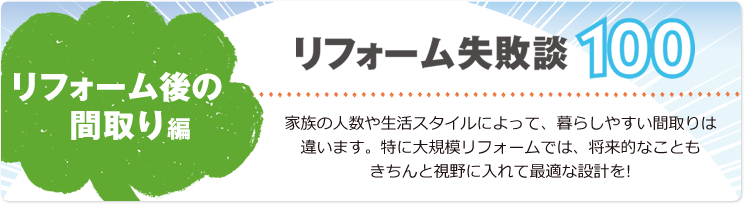 リフォーム失敗談100 リフォーム後の間取り編 家族の人数や生活スタイルによって、暮らしやすい間取りは違います。特に大規模リフォームでは、将来的なこともきちんと視野に入れて最適な設計を!