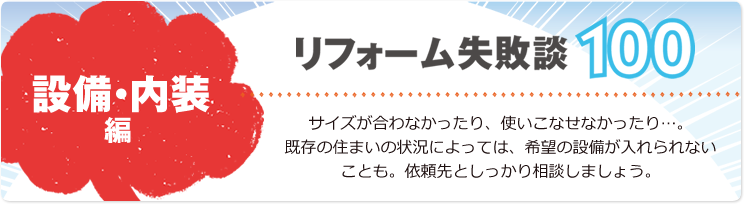 リフォーム失敗談100 設備・内装編 サイズが合わなかったり、使いこなせなかったり…。既存の住まいの状況によっては、希望の設備が入れられないことも。依頼先としっかり相談しましょう。