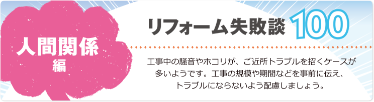 リフォーム失敗談100 人間関係編 工事中の騒音やホコリが、ご近所トラブルを招くケースが多いようです。工事の規模や期間などを事前に伝え、トラブルにならないよう配慮しましょう。