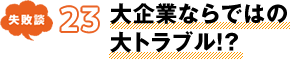 失敗談 23 大企業ならではの大トラブル!?