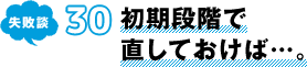 失敗談 30 初期段階で直しておけば…。