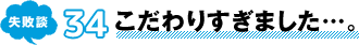失敗談 34 こだわりすぎました…。