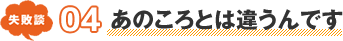 失敗談 04 あのころとは違うんです