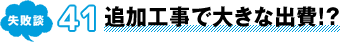 失敗談 41 追加工事で大きな出費!?