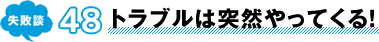 失敗談 48 トラブルは突然やってくる！
