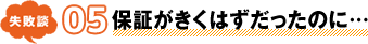 失敗談 05 保証がきくはずだったのに…