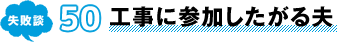 失敗談 50 工事に参加したがる夫