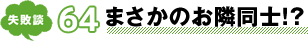 失敗談 64 まさかのお隣同士!?
