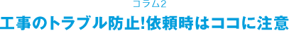 コラム2 工事のトラブル防止！依頼時はココに注意