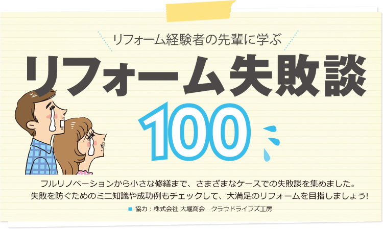 リフォーム経験者の先輩に学ぶ リフォーム失敗談100 フルリノベーションから小さな修繕まで、さまざまなケースでの失敗談を集めました。失敗を防ぐためのミニ知識や成功例もチェックして、大満足のリフォームを目指しましょう!